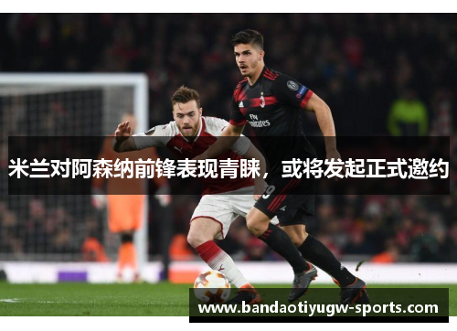 米兰对阿森纳前锋表现青睐，或将发起正式邀约