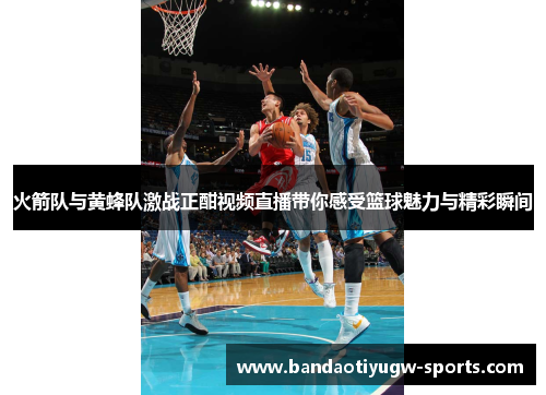 火箭队与黄蜂队激战正酣视频直播带你感受篮球魅力与精彩瞬间